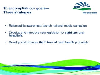 To accomplish our goals—
Three strategies:
• Raise public awareness: launch national media campaign.
• Develop and introduce new legislation to stabilize rural
hospitals.
• Develop and promote the future of rural health proposals.
 