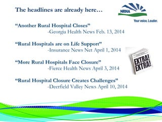 The headlines are already here…
“Another Rural Hospital Closes”
-Georgia Health News Feb. 13, 2014
“Rural Hospitals are on Life Support”
-Insurance News Net April 1, 2014
“More Rural Hospitals Face Closure”
-Fierce Health News April 3, 2014
“Rural Hospital Closure Creates Challenges”
-Deerfield Valley News April 10, 2014
 