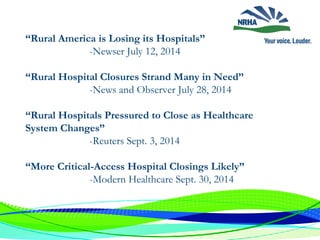 “Rural America is Losing its Hospitals”
-Newser July 12, 2014
“Rural Hospital Closures Strand Many in Need”
-News and Observer July 28, 2014
“Rural Hospitals Pressured to Close as Healthcare
System Changes”
-Reuters Sept. 3, 2014
“More Critical-Access Hospital Closings Likely”
-Modern Healthcare Sept. 30, 2014
 