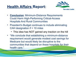 Health Affairs Report:
• Conclusion: Minimum-Distance Requirements
Could Harm High-Performing Critical-Access
Hospitals And Rural Communities
• President’s Budget continues to include eliminating
CAH designation if < 10 miles
• This idea has NOT gained any traction on the hill
• “We conclude that establishing a minimum-distance
requirement would generate modest cost savings for
Medicare but would likely be disruptive to the
communities that depend on these hospitals for their
health care.”
 