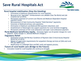 Save Rural Hospitals Act
Rural hospital stabilization (Stop the bleeding)
• Elimination of Medicare Sequestration for rural hospitals;
• Reversal of all “bad debt” reimbursement cuts (Middle Class Tax Relief and Job
Creation Act of 2012);
• Permanent extension of current Low-Volume and Medicare Dependent Hospital
payment levels;
• Reinstatement of Sole Community Hospital “Hold Harmless” payments;
• Extension of Medicaid primary care payments;
• Elimination of Medicare and Medicaid DSH payment reductions; and
• Establishment of Meaningful Use support payments for rural facilities struggling.
• Permanent extension of the rural ambulance and super-rural ambulance payment.
 Rural Medicare beneficiary equity. Eliminate higher out-of pocket charges for rural
patients (total charges vs. allowed Medicare charges.)
 Regulatory Relief
• Elimination of the CAH 96-Hour Condition of Payment (See Critical Access Hospital
Relief Act of 2014);
• Rebase of supervision requirements for outpatient therapy services at CAHs and rural
PPS See PARTS Act);
• Modification to 2-Midnight Rule and RAC audit and appeals process.
 Future of rural health care (Bridge to the Future)
I Innovation model for rural hospitals who continue to struggle.
 