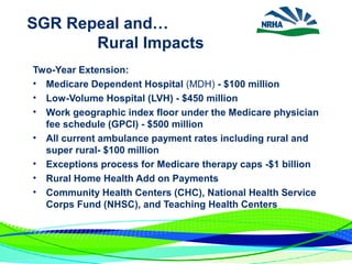 SGR Repeal and…
Rural Impacts
Two-Year Extension:
• Medicare Dependent Hospital (MDH) - $100 million
• Low-Volume Hospital (LVH) - $450 million
• Work geographic index floor under the Medicare physician
fee schedule (GPCI) - $500 million
• All current ambulance payment rates including rural and
super rural- $100 million
• Exceptions process for Medicare therapy caps -$1 billion
• Rural Home Health Add on Payments
• Community Health Centers (CHC), National Health Service
Corps Fund (NHSC), and Teaching Health Centers
 