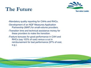 -Mandatory quality reporting for CAHs and RHCs.
-Development of an NQF Measures Application
Partnership (MAP) for small-volume providers.
-Transition time and technical assistance money for
these providers to make the transition.
-Feature bonuses for good performance in CAH and
RHCs (say 103% of cost) versus a cut in
reimbursement for bad performance (97% of cost,
e.g.).
The Future
 