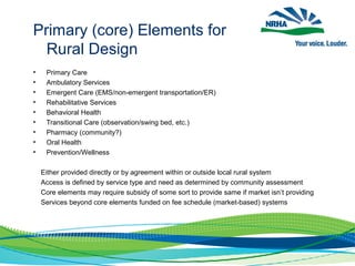 • Primary Care
• Ambulatory Services
• Emergent Care (EMS/non-emergent transportation/ER)
• Rehabilitative Services
• Behavioral Health
• Transitional Care (observation/swing bed, etc.)
• Pharmacy (community?)
• Oral Health
• Prevention/Wellness
Either provided directly or by agreement within or outside local rural system
Access is defined by service type and need as determined by community assessment
Core elements may require subsidy of some sort to provide same if market isn’t providing
Services beyond core elements funded on fee schedule (market-based) systems
Primary (core) Elements for
Rural Design
 
