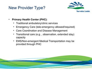 • Primary Health Center (PHC):
• Traditional ambulatory/clinic services
• Emergency Care (tele-emergency allowed/required)
• Care Coordination and Disease Management
• Transitional care (e.g. , observation, extended stay)
capacity
• EMS/Non-emergent Medical Transportation may be
provided through PHC
New Provider Type?
 