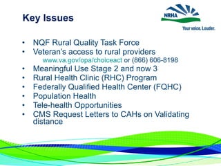 Key Issues
• NQF Rural Quality Task Force
• Veteran’s access to rural providers
www.va.gov/opa/choiceact or (866) 606-8198
• Meaningful Use Stage 2 and now 3
• Rural Health Clinic (RHC) Program
• Federally Qualified Health Center (FQHC)
• Population Health
• Tele-health Opportunities
• CMS Request Letters to CAHs on Validating
distance
 