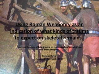 Using Roman Weaponry as an indication of what kinds of trauma to expect on skeletal remains.  Focus: on the signs of fatal trauma on human skeletal remains from man made weapons.  Morgan Dwyer Session #7 Necropolis 2010 