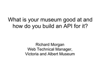 What is your museum good at and how do you build an API for it? Richard Morgan Web Technical Manager, Victoria and Albert Museum 