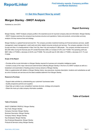 Find Industry reports, Company profiles
ReportLinker                                                                     and Market Statistics



                                 >> Get this Report Now by email!

Morgan Stanley - SWOT Analysis
Published on June 2010

                                                                                                          Report Summary

Morgan Stanley - SWOT Analysis company profile is the essential source for top-level company data and information. Morgan Stanley
- SWOT Analysis examines the company's key business structure and operations, history and products, and provides summary
analysis of its key revenue lines and strategy.


Morgan Stanley is a global financial services firm. The company provides investment banking and financial advisory services, wealth
management, asset management, credit cards and other related consumer products and services. The company operates in the US,
Europe and Asia. It is headquartered in New York City, New York and employs 61,388 people. The company recorded revenues of
$23,358 million during the financial year (FY) ended November 2009, an increase of 5.6% over FY2008. The operating profit was
$857 million in FY2009, a decrease of 24.6% over FY2008. The net profit was $1,346 million in FY2009, a decrease of 21.1% over
FY2008.


Scope of the Report


- Provides all the crucial information on Morgan Stanley required for business and competitor intelligence needs
- Contains a study of the major internal and external factors affecting Morgan Stanley in the form of a SWOT analysis as well as a
breakdown and examination of leading product revenue streams of Morgan Stanley
-Data is supplemented with details on Morgan Stanley history, key executives, business description, locations and subsidiaries as well
as a list of products and services and the latest available statement from Morgan Stanley


Reasons to Purchase


- Support sales activities by understanding your customers' businesses better
- Qualify prospective partners and suppliers
- Keep fully up to date on your competitors' business structure, strategy and prospects
- Obtain the most up to date company information available




                                                                                                           Table of Content

Table of Contents:


SWOT COMPANY PROFILE: Morgan Stanley
Key Facts: Morgan Stanley
Company Overview: Morgan Stanley
Business Description: Morgan Stanley
Company History: Morgan Stanley
Key Employees: Morgan Stanley
Key Employee Biographies: Morgan Stanley
Products & Services Listing: Morgan Stanley



Morgan Stanley - SWOT Analysis                                                                                                Page 1/4
 
