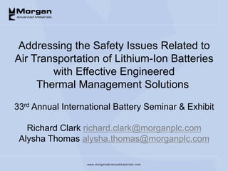 www.morganadvancedmaterials.com
Addressing the Safety Issues Related to
Air Transportation of Lithium-Ion Batteries
with Effective Engineered
Thermal Management Solutions
33rd Annual International Battery Seminar & Exhibit
Richard Clark richard.clark@morganplc.com
Alysha Thomas alysha.thomas@morganplc.com
 