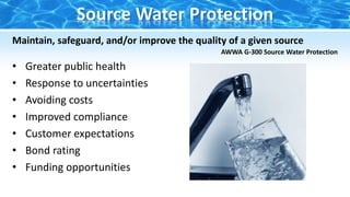 Maintain, safeguard, and/or improve the quality of a given source
AWWA G-300 Source Water Protection
• Greater public health
• Response to uncertainties
• Avoiding costs
• Improved compliance
• Customer expectations
• Bond rating
• Funding opportunities
Source Water Protection
 