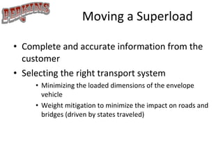 Moving a Superload Complete and accurate information from the customer Selecting the right transport system Minimizing the loaded dimensions of the envelope vehicle Weight mitigation to minimize the impact on roads and bridges (driven by states traveled) 