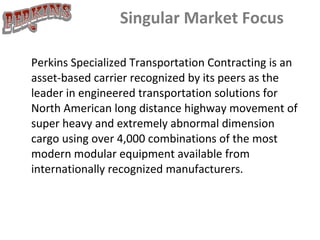 Singular Market Focus Perkins Specialized Transportation Contracting is an asset-based carrier recognized by its peers as the leader in engineered transportation solutions for North American long distance highway movement of super heavy and extremely abnormal dimension cargo using over 4,000 combinations of the most modern modular equipment available from internationally recognized manufacturers.      