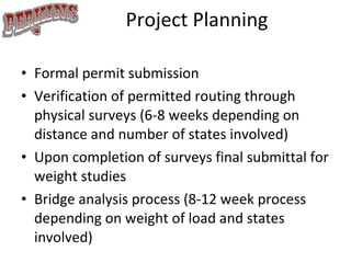 Project Planning Formal permit submission Verification of permitted routing through physical surveys (6-8 weeks depending on distance and number of states involved) Upon completion of surveys final submittal for weight studies Bridge analysis process (8-12 week process depending on weight of load and states involved) 