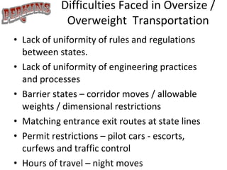 Difficulties Faced in Oversize / Overweight  Transportation Lack of uniformity of rules and regulations between states. Lack of uniformity of engineering practices and processes Barrier states – corridor moves / allowable weights / dimensional restrictions Matching entrance exit routes at state lines Permit restrictions – pilot cars - escorts, curfews and traffic control Hours of travel – night moves 