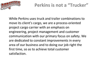 Perkins is not a “Trucker” While Perkins uses truck and trailer combinations to move its client’s cargo, we are a process-oriented project cargo carrier with an emphasis on engineering, project management and customer communication with our primary focus on safety. We are dedicated to constant improvements in every area of our business and to doing our job right the first time, so as to achieve total customer satisfaction.     