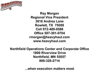 Ray Morgan Regional Vice President 3818 Andrea Lane Rowlett, TX  75088 Cell 972-489-0588 Office 507-301-0704 [email_address] www.heavyhaul.com Northfield Operations Center and Corporate Office 1800 Riverview Drive Northfield, MN 55057 800-328-2714 ...when execution matters most 