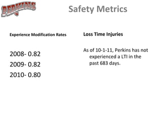 Safety Metrics Experience Modification Rates 2008- 0.82 2009- 0.82 2010- 0.80 Loss Time Injuries As of 10-1-11, Perkins has not experienced a LTI in the past 683 days. 