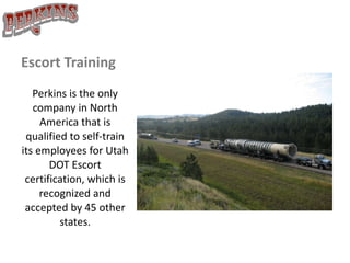 Escort Training Perkins is the only company in North America that is qualified to self-train its employees for Utah DOT Escort certification, which is recognized and accepted by 45 other states. 