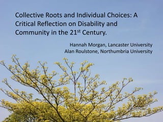 Collective Roots and Individual Choices: A Critical Reflection on Disability and Community in the 21st Century. Hannah Morgan, Lancaster University Alan Roulstone, Northumbria University 