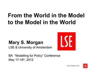 From the World in the Model
to the Model in the World


Mary S. Morgan
LSE & University of Amsterdam

BA “Modelling for Policy” Conference
May 17-18th, 2012
                                       © M.S. Morgan, 2012
 