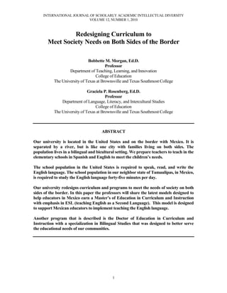 INTERNATIONAL JOURNAL OF SCHOLARLY ACADEMIC INTELLECTUAL DIVERSITY
VOLUME 12, NUMBER 1, 2010
1
Redesigning Curriculum to
Meet Society Needs on Both Sides of the Border
Bobbette M. Morgan, Ed.D.
Professor
Department of Teaching, Learning, and Innovation
College of Education
The University of Texas at Brownsville and Texas Southmost College
Graciela P. Rosenberg, Ed.D.
Professor
Department of Language, Literacy, and Intercultural Studies
College of Education
The University of Texas at Brownsville and Texas Southmost College
ABSTRACT
Our university is located in the United States and on the border with Mexico. It is
separated by a river, but is like one city with families living on both sides. The
population lives in a bilingual and bicultural setting. We prepare teachers to teach in the
elementary schools in Spanish and English to meet the children’s needs.
The school population in the United States is required to speak, read, and write the
English language. The school population in our neighbor state of Tamaulipas, in Mexico,
is required to study the English language forty-five minutes per day.
Our university redesigns curriculum and programs to meet the needs of society on both
sides of the border. In this paper the professors will share the latest models designed to
help educators in Mexico earn a Master’s of Education in Curriculum and Instruction
with emphasis in ESL (teaching English as a Second Language). This model is designed
to support Mexican educators to implement teaching the English language.
Another program that is described is the Doctor of Education in Curriculum and
Instruction with a specialization in Bilingual Studies that was designed to better serve
the educational needs of our communities.
 