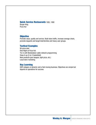 Quick Service Restaurants 1985, 1990
Burger King
Pizza Hut




Objective
Promote value, quality and service. Build store traffic, increase average check,
promote dayparts and target kids/families and heavy user groups.

Tactical Examples
$4 pizza deal
Kids Night at Pizza Hut
Tie-in with Nickelodeon cable network programming
Hoop-it-up (3 on 3 basketball)
New products (pan lasagna, light pizza, etc.)
Local store marketing

Key Learning
QSR category is dynamic and a fast moving business. Objectives are simple but
depend on operations for success.




                                               Wesley A. Morgan            CAREER BRANDING HIGHLIGHTS
 
