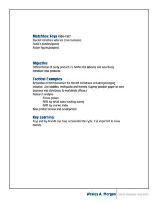 Matchbox Toys 1986-1987
Diecast miniature vehicles (core business)
Rubik’s puzzles/games
Action figures/playsets




Objective
Differentiation of parity product (vs. Mattel Hot Wheels) and selectively
introduce new products.

Tactical Examples
Actionable recommendations for diecast miniatures included packaging
initiative. Line updates, multipacks and themes. (Agency position paper on core
business was distributed to worldwide offices.)
Research analysis
          -Focus groups
          -NPD toy retail sales tracking survey
          -NPD toy market index
New product review and development

Key Learning
Toys and toy brands can have accelerated life cycle. It is important to move
quickly.




                                                Wesley A. Morgan            CAREER BRANDING HIGHLIGHTS
 
