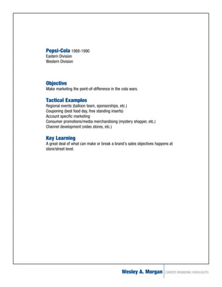 Pepsi-Cola 1988-1990
Eastern Division
Western Division




Objective
Make marketing the point-of-difference in the cola wars.

Tactical Examples
Regional events (balloon team, sponsorships, etc.)
Couponing (best food day, free standing inserts)
Account specific marketing
Consumer promotions/media merchandising (mystery shopper, etc.)
Channel development (video stores, etc.)

Key Learning
A great deal of what can make or break a brand’s sales objectives happens at
store/street level.




                                              Wesley A. Morgan         CAREER BRANDING HIGHLIGHTS
 