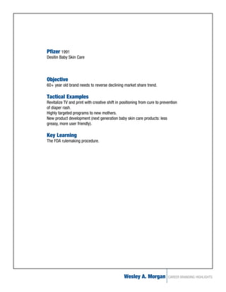 Pfizer 1991
Desitin Baby Skin Care




Objective
60+ year old brand needs to reverse declining market share trend.

Tactical Examples
Revitalize TV and print with creative shift in positioning from cure to prevention
of diaper rash.
Highly targeted programs to new mothers.
New product development (next generation baby skin care products: less
greasy, more user friendly).

Key Learning
The FDA rulemaking procedure.




                                                Wesley A. Morgan            CAREER BRANDING HIGHLIGHTS
 