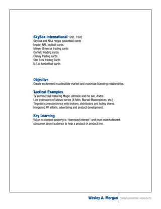 SkyBox International 1991, 1992
SkyBox and NBA Hoops basketball cards
Impact NFL football cards
Marvel Universe trading cards
Garfield trading cards
Disney trading cards
Star Trek trading cards
U.S.A. basketball cards




Objective
Create excitement in collectible market and maximize licensing relationships.

Tactical Examples
TV commercial featuring Magic Johnson and his son, Andre.
Line extensions of Marvel series (X-Men, Marvel Masterpieces, etc.)
Targeted correspondence with brokers, distributors and hobby stores.
Integrated PR efforts, advertising and product development.

Key Learning
Value in licensed property is “borrowed interest” and must match desired
consumer target audience to help a product or product line.




                                              Wesley A. Morgan           CAREER BRANDING HIGHLIGHTS
 