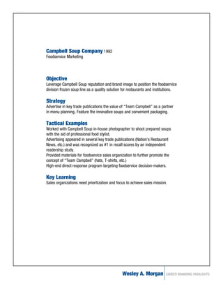 Campbell Soup Company 1992
Foodservice Marketing




Objective
Leverage Campbell Soup reputation and brand image to position the foodservice
division frozen soup line as a quality solution for restaurants and institutions.

Strategy
Advertise in key trade publications the value of “Team Campbell” as a partner
in menu planning. Feature the innovative soups and convenient packaging.

Tactical Examples
Worked with Campbell Soup in-house photographer to shoot prepared soups
with the aid of professional food stylist.
Advertising appeared in several key trade publications (Nation’s Restaurant
News, etc.) and was recognized as #1 in recall scores by an independent
readership study.
Provided materials for foodservice sales organization to further promote the
concept of “Team Campbell” (hats, T-shirts, etc.)
High-end direct response program targeting foodservice decision-makers.

Key Learning
Sales organizations need prioritization and focus to achieve sales mission.




                                               Wesley A. Morgan           CAREER BRANDING HIGHLIGHTS
 