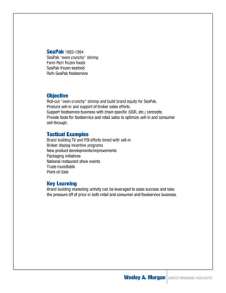 SeaPak 1993-1994
SeaPak “oven crunchy” shrimp
Farm Rich frozen foods
SeaPak frozen seafood
Rich-SeaPak foodservice




Objective
Roll-out “oven crunchy” shrimp and build brand equity for SeaPak.
Produce sell-in and support of broker sales efforts.
Support foodservice business with chain specific (QSR, etc.) concepts.
Provide tools for foodservice and retail sales to optimize sell-in and consumer
sell-through.

Tactical Examples
Brand building TV and FSI efforts timed with sell-in
Broker display incentive programs
New product developments/improvements
Packaging initiatives
National restaurant show events
Trade roundtable
Point-of-Sale

Key Learning
Brand building marketing activity can be leveraged to sales success and take
the pressure off of price in both retail and consumer and foodservice business.




                                               Wesley A. Morgan           CAREER BRANDING HIGHLIGHTS
 