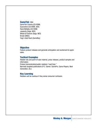 GameTek 1994
GameTek Cinema (CD-ROM)
Quarantine (CD-ROM, 3DO)
Rand McNally (CD-ROM)
Jeopardy (Sega, NES)
Wheel of Fortune (Sega, NES)
Brutal (SNES)
Yogi’s Gold Rush (GameBoy)




Objective
Feature product releases and generate anticipation and excitement to spark
sales.

Tactical Examples
Retailer kits and point-of-sale material, press releases, product samples and
information.
Product demonstration/public relations “road trips.”
Narrowly targeted publications (P.C. Gamer, GamePro, Game Players, Next
Generation, etc.)

Key Learning
Retailers will be cautious if they sense consumer confusion.




                                               Wesley A. Morgan          CAREER BRANDING HIGHLIGHTS
 