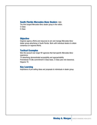 South Florida Mercedes-Benz Dealers 1995
The third largest Mercedes-Benz dealer group in the nation.
C-Class
E-Class




Objective
Organize agency efforts and resources to win and manage Mercedes-Benz
dealer group advertising in South Florida. Work with individual dealers to obtain
consensus on regional efforts.

Tactical Examples
Won the account over larger NY agencies that had specific Mercedes-Benz
experience.
TV advertising demonstrated accessibility and approachability.
Promotional TV (No-commitment E-Class lease, C-Class year end clearance).
Hispanic TV.

Key Learning
Importance of pre-selling ideas and proposals to individuals in dealer group.




                                               Wesley A. Morgan           CAREER BRANDING HIGHLIGHTS
 