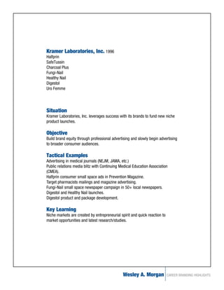 Kramer Laboratories, Inc. 1996
Halfprin
SafeTussin
Charcoal Plus
Fungi-Nail
Healthy Nail
Digestol
Uro Femme




Situation
Kramer Laboratories, Inc. leverages success with its brands to fund new niche
product launches.

Objective
Build brand equity through professional advertising and slowly begin advertising
to broader consumer audiences.

Tactical Examples
Advertising in medical journals (NEJM, JAMA, etc.)
Public relations media blitz with Continuing Medical Education Association
(CMEA).
Halfprin consumer small space ads in Prevention Magazine.
Target pharmacists mailings and magazine advertising.
Fungi-Nail small space newspaper campaign in 50+ local newspapers.
Digestol and Healthy Nail launches.
Digestol product and package development.

Key Learning
Niche markets are created by entrepreneurial spirit and quick reaction to
market opportunities and latest research/studies.




                                              Wesley A. Morgan              CAREER BRANDING HIGHLIGHTS
 