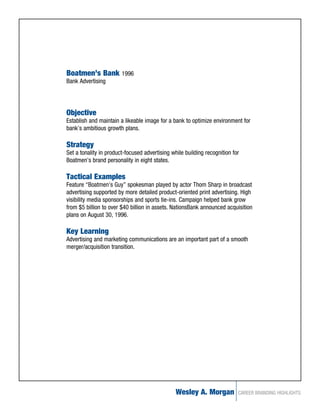 Boatmen’s Bank 1996
Bank Advertising




Objective
Establish and maintain a likeable image for a bank to optimize environment for
bank’s ambitious growth plans.

Strategy
Set a tonality in product-focused advertising while building recognition for
Boatmen’s brand personality in eight states.

Tactical Examples
Feature “Boatmen’s Guy” spokesman played by actor Thom Sharp in broadcast
advertising supported by more detailed product-oriented print advertising. High
visibility media sponsorships and sports tie-ins. Campaign helped bank grow
from $5 billion to over $40 billion in assets. NationsBank announced acquisition
plans on August 30, 1996.

Key Learning
Advertising and marketing communications are an important part of a smooth
merger/acquisition transition.




                                                Wesley A. Morgan           CAREER BRANDING HIGHLIGHTS
 