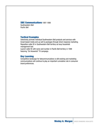SBC Communications 1997-1998
Southwestern Bell
Pacific Bell




Tactical Examples
Selectively promote individual Southwestern Bell products and services with
broad-based media and up-sell to packages through direct response marketing.
Reposition caller ID in Southwestern Bell territory as busy household
management tool.
Launch caller ID with name and number in Pacific Bell territory in 1998
featuring “Sir Answerlot” TV campaign.

Key Learning
Competitive landscape for telecommunications is still evolving and marketing
communications will continue to play an important cumulative role in consumer
brand preferences.




                                             Wesley A. Morgan          CAREER BRANDING HIGHLIGHTS
 