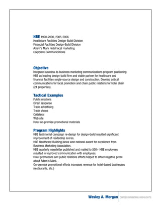 HBE 1998-2000, 2005-2006
Healthcare Facilities Design-Build Division
Financial Facilities Design-Build Division
Adam’s Mark Hotel local marketing
Corporate Communications




Objective
Integrate business-to-business marketing communications program positioning
HBE as leading design-build firm and viable partner for healthcare and
financial facilities single-source design and construction. Develop critical
communications for local promotion and chain public relations for hotel chain
(24 properties).

Tactical Examples
Public relations
Direct response
Trade advertising
Trade shows
Collateral
Web site
Hotel on-premise promotional materials

Program Highlights
HBE testimonial campaign re-design for design-build resulted significant
improvement of readership scores.
HBE Healthcare Building News won national award for excellence from
Business Marketing Association.
HBE quarterly newsletter published and mailed to 550+ HBE employees
resulted in improved communication with employees.
Hotel promotions and public relations efforts helped to offset negative press
about Adam’s Mark.
On-premise promotional efforts increases revenue for hotel-based businesses
(restaurants, etc.)




                                              Wesley A. Morgan          CAREER BRANDING HIGHLIGHTS
 