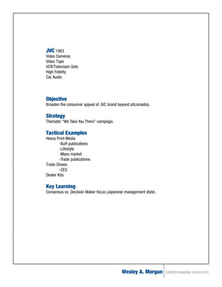 JVC 1983
Video Cameras
Video Tape
VCR/Television Sets
High Fidelity
Car Audio




Objective
Broaden the consumer appeal of JVC brand beyond aficionados.

Strategy
Thematic “We Take You There” campaign.

Tactical Examples
Heavy Print Media
        -Buff publications
        -Lifestyle
        -Mass market
        -Trade publications
Trade Shows
        -CES
Dealer Kits

Key Learning
Consensus vs. Decision Maker focus (Japanese management style).




                                           Wesley A. Morgan       CAREER BRANDING HIGHLIGHTS
 
