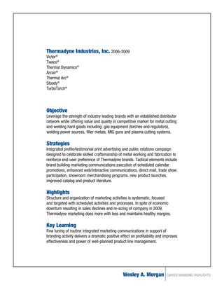 Thermadyne Industries, Inc. 2006-2009
Victor®
Tweco®
Thermal Dynamics®
Arcair®
Thermal Arc®
Stoody®
TurboTorch®




Objective
Leverage the strength of industry leading brands with an established distributor
network while offering value and quality in competitive market for metal cutting
and welding hard goods including: gas equipment (torches and regulators),
welding power sources, filler metals, MIG guns and plasma cutting systems.

Strategies
Integrated profile/testimonial print advertising and public relations campaign
designed to celebrate skilled craftsmanship of metal working and fabrication to
reinforce end-user preference of Thermadyne brands. Tactical elements include
brand building marketing communications execution of scheduled calendar
promotions, enhanced web/interactive communications, direct mail, trade show
participation, showroom merchandising programs, new product launches,
improved catalog and product literature.

Highlights
Structure and organization of marketing activities is systematic, focused
and targeted with scheduled activities and processes. In spite of economic
downturn resulting in sales declines and re-sizing of company in 2009,
Thermadyne marketing does more with less and maintains healthy margins.

Key Learning
Fine tuning of routine integrated marketing communications in support of
branding activity delivers a dramatic positive effect on profitability and improves
effectiveness and power of well-planned product line management.




                                                Wesley A. Morgan            CAREER BRANDING HIGHLIGHTS
 