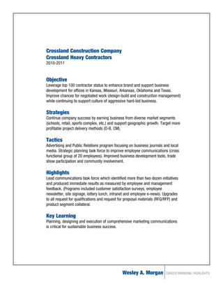 Crossland Construction Company
Crossland Heavy Contractors
2010-2011


Objective
Leverage top 100 contractor status to enhance brand and support business
development for offices in Kansas, Missouri, Arkansas, Oklahoma and Texas.
Improve chances for negotiated work (design-build and construction management)
while continuing to support culture of aggressive hard-bid business.

Strategies
Continue company success by earning business from diverse market segments
(schools, retail, sports complex, etc.) and support geographic growth. Target more
profitable project delivery methods (D-B, CM).

Tactics
Advertising and Public Relations program focusing on business journals and local
media. Strategic planning task force to improve employee communications (cross
functional group of 20 employees). Improved business development tools, trade
show participation and community involvement.

Highlights
Lead communications task force which identified more than two dozen initiatives
and produced immediate results as measured by employee and management
feedback. (Programs included customer satisfaction surveys, employee
newsletter, site signage, lottery lunch, intranet and employee e-news). Upgrades
to all request for qualifications and request for proposal materials (RFQ/RFP) and
product segment collateral.

Key Learning
Planning, designing and execution of comprehensive marketing communications
is critical for sustainable business success.




                                               Wesley A. Morgan           CAREER BRANDING HIGHLIGHTS
 