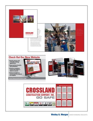 RECRUITMENT/INTERNSHIPS/TRAINING                                                                                                                      EMPLOYEES BENEFIT

                                                               “In the last year alone, we’ve had interns from Pittsburg
                                                                                                                                                                                                                     FROM A COMMITMENT TO
                                                               State University, University of Oklahoma, Oklahoma State
                                                               University, University of Kansas, John Brown University,
                                                                                                                                                                                                                     LEARNING. A LONG LIST OF
                                                               University of Central Missouri, Missouri State, Fort Hays
                                                               State University, University of Northern Iowa, Indiana
                                                               State University, Texas Tech and Texas A&M,” says
                                                                                                                                                                                                                     TRAINING AND EDUCATION
                                                               Amy O’Brien, recruitment specialist at Crossland.
                                www.crosslandconstruction.com                                                                                                                                                        OPPORTUNITIES EXIST.
                                                               Ivan Crossland Jr., the company CEO knows very well that
                                                               individuals who excel as interns can become tomorrow’s leaders.
                                                               “We recognize the value of those individuals who are willing
                                                               to get involved in the business during their college breaks.
                                                               Many of them have told us the work brings a certain clarity to
                                                               their career path and we’re delighted to help them succeed
                                                               whether it’s with us or another construction contractor after
                                                               graduation. We are happy to be a part of their development.”

                                                               Employees at Crossland also benefit from the company’s
                                                               commitment to learning. A long list of training and
                                                               education opportunities exist including: Ironworking
                                                               and Carpentry apprenticeships, industry certifications in
                                                               concrete, equipment/crane operation, OSHA certifications,
                                                               storm-water pollution prevention, leadership in energy and
                                                               environmental design (LEED), computer training and safety.




                                                          10                                                                                                                                                                                11




Check Out Our New Website
•	Quality design with
  a friendly, inviting
  appearance.
•	Improved functionality
  and usefulness.
•	Intuitive navigation
  system that makes it
  easier to search.
•	Enhanced ability to
  locate specific projects
  by category.

www.heavycontractors.com



                                                                                                                                                                                SWPPP & Best Management Practices




                                                                                                GO SAFE                                                                              JOB INFORMATION


                                                                  CAUTION                  DANGER                                                        SECURE
                                              FIRST AID
                                                                                                                                                         ACCESS
                                                                                      BE AWARE
                               MSDS Station
                                                                                                                                                          SITE
                             MSDA and First Aid Kit        Personal Protective
                                                                                     OF HAZARDS                Smoking in Designated   Daily Cleanup     ALL VISITORS MUST
                             at Field Office               Equipment as Required                               Areas Only
                                                           at all times
                                                                                                                                                       REPORT TO JOB TRAILER




                                                                                                                                                                         Wesley A. Morgan                  CAREER BRANDING HIGHLIGHTS
 
