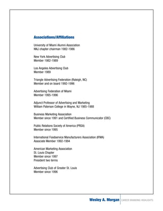 Associations/Affiliations
University of Miami Alumni Association
NNJ chapter chairman 1982-1986

New York Advertising Club
Member 1982-1989

Los Angeles Advertising Club
Member 1989

Triangle Advertising Federation (Raleigh, NC)
Member and on board 1992-1996

Advertising Federation of Miami
Member 1995-1996

Adjunct Professor of Advertising and Marketing
William Paterson College in Wayne, NJ 1985-1988

Business Marketing Association
Member since 1991 and Certified Business Communicator (CBC)

Public Relations Society of America (PRSA)
Member since 1995

International Foodservice Manufacturers Association (IFMA)
Associate Member 1992-1994

American Marketing Association
St. Louis Chapter
Member since 1997
President two terms

Advertising Club of Greater St. Louis
Member since 1996




                                                Wesley A. Morgan   CAREER BRANDING HIGHLIGHTS
 