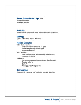 United States Marine Corps 1984
Enlisted Recruitment
Officer Procurement




Objective
Attract qualified candidates to USMC enlisted and officer opportunities.

Strategy
Spelled-out in annual mission statement.

Tactical Examples
Public Service Program
        -Produce relevant local/regional TV spots
        -Distribute high-quality national spots
        -Solicit media support
Direct Response
        -Over 16 million pieces of mail annually (generate leads)
        -Systematic recruiting
Innovations
        -High school newspaper (tear sheet proof-of-performance)
        -Recruiter follow-up
        -Cable TV
        -Training public affairs personnel

Key Learning
The power of “A few good men” motivated with clear objectives.




                                               Wesley A. Morgan            CAREER BRANDING HIGHLIGHTS
 