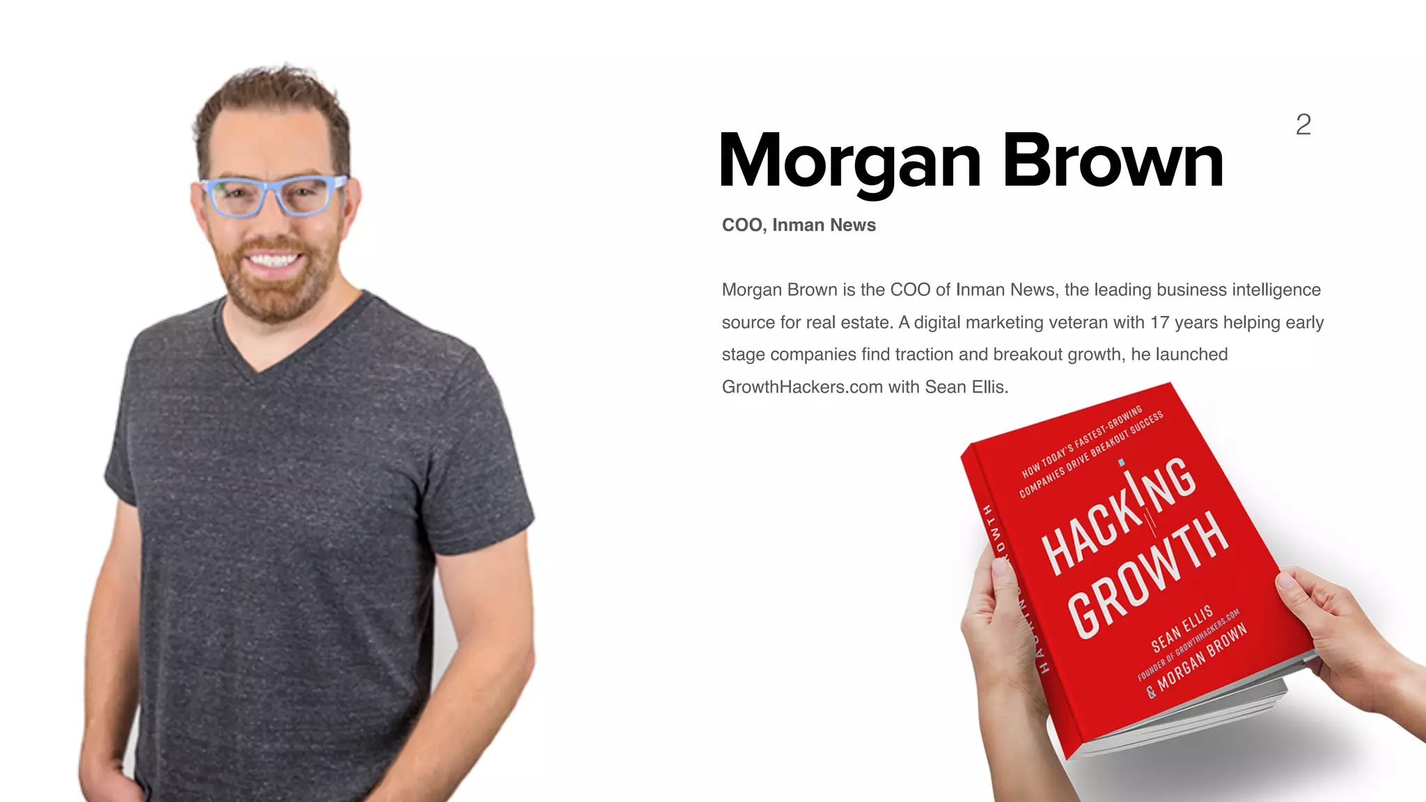 Morgan Brown
COO, Inman News 
Morgan Brown is the COO of Inman News, the leading business intelligence
source for real estate. A digital marketing veteran with 17 years helping early
stage companies ﬁnd traction and breakout growth, he launched
GrowthHackers.com with Sean Ellis.
2
 