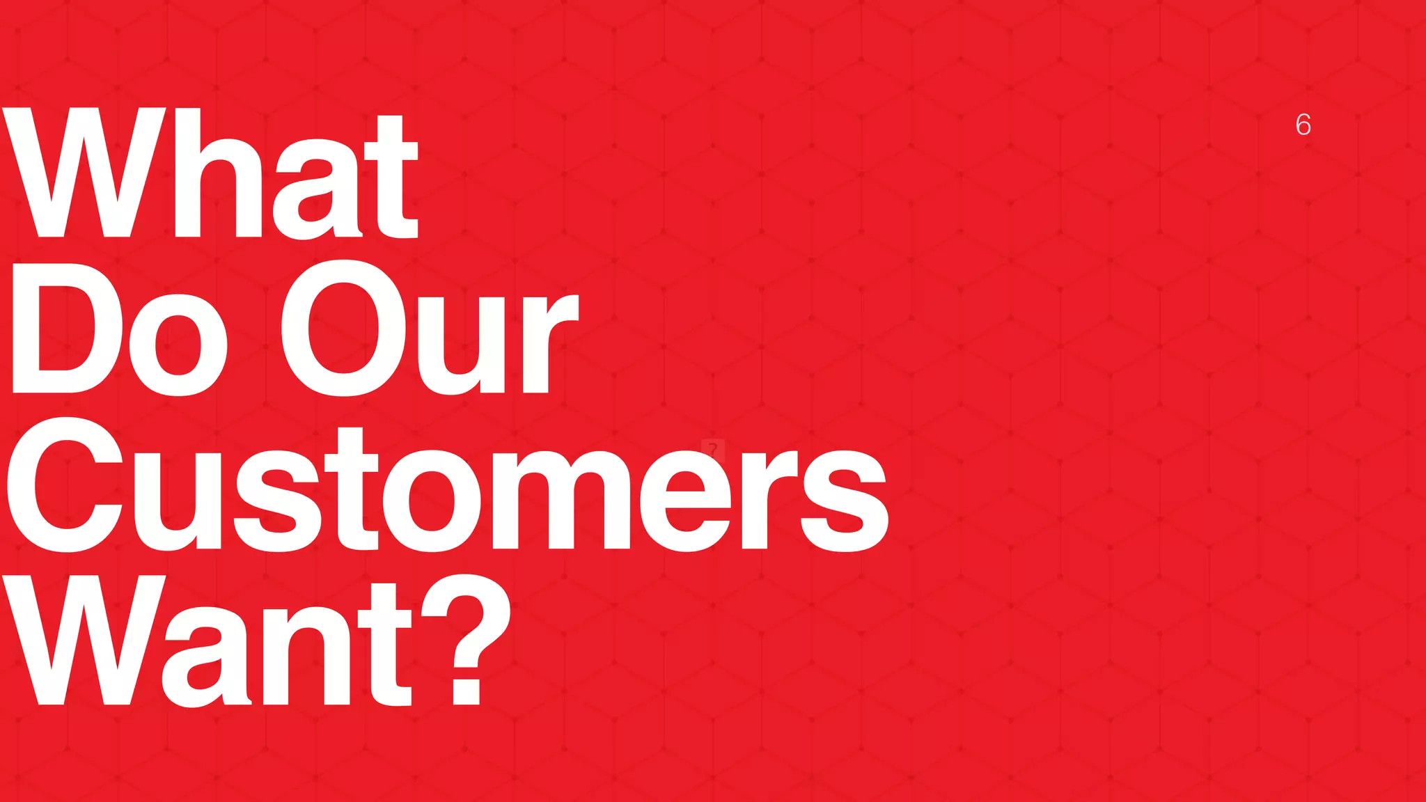 What
Do Our
Customers
Want?
6
 