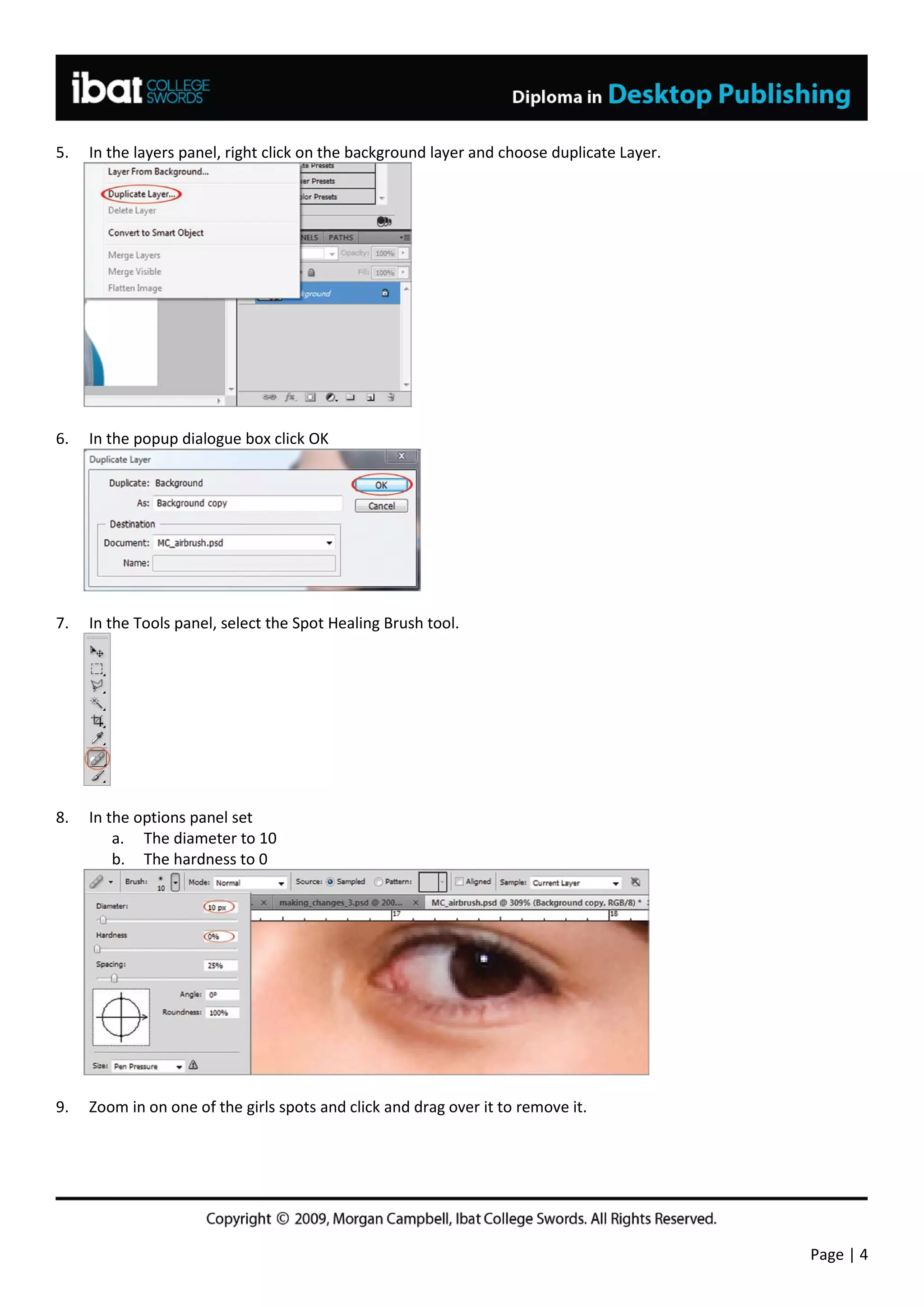 5.   In the layers panel, right click on the background layer and choose duplicate Layer.




6.   In the popup dialogue box click OK




7.   In the Tools panel, select the Spot Healing Brush tool.




8.   In the options panel set
         a. The diameter to 10
         b. The hardness to 0




9.   Zoom in on one of the girls spots and click and drag over it to remove it.




                                                                                            Page | 4
 