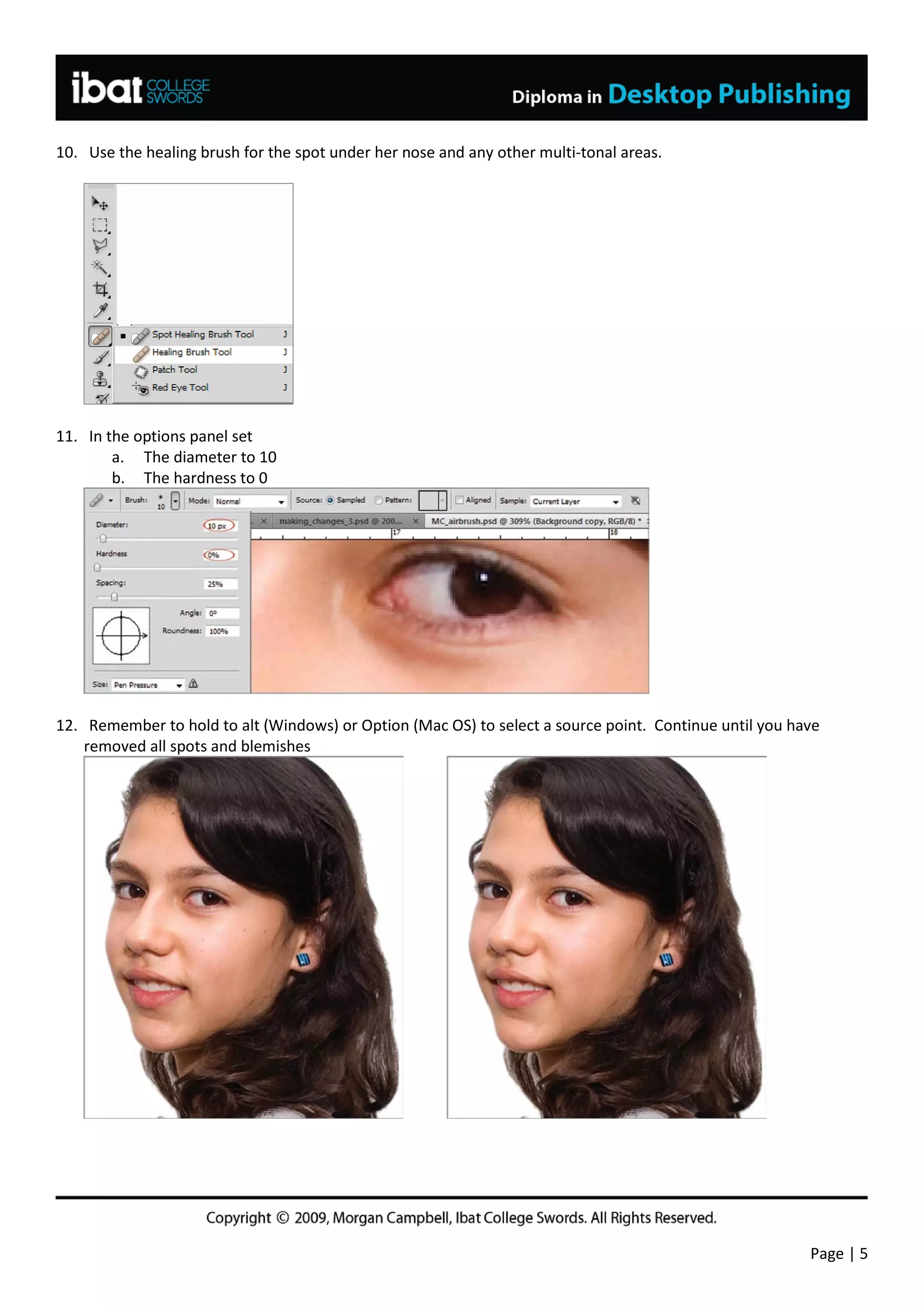 10. Use the healing brush for the spot under her nose and any other multi-tonal areas.




11. In the options panel set
        a. The diameter to 10
        b. The hardness to 0




12. Remember to hold to alt (Windows) or Option (Mac OS) to select a source point. Continue until you have
    removed all spots and blemishes




                                                                                                        Page | 5
 