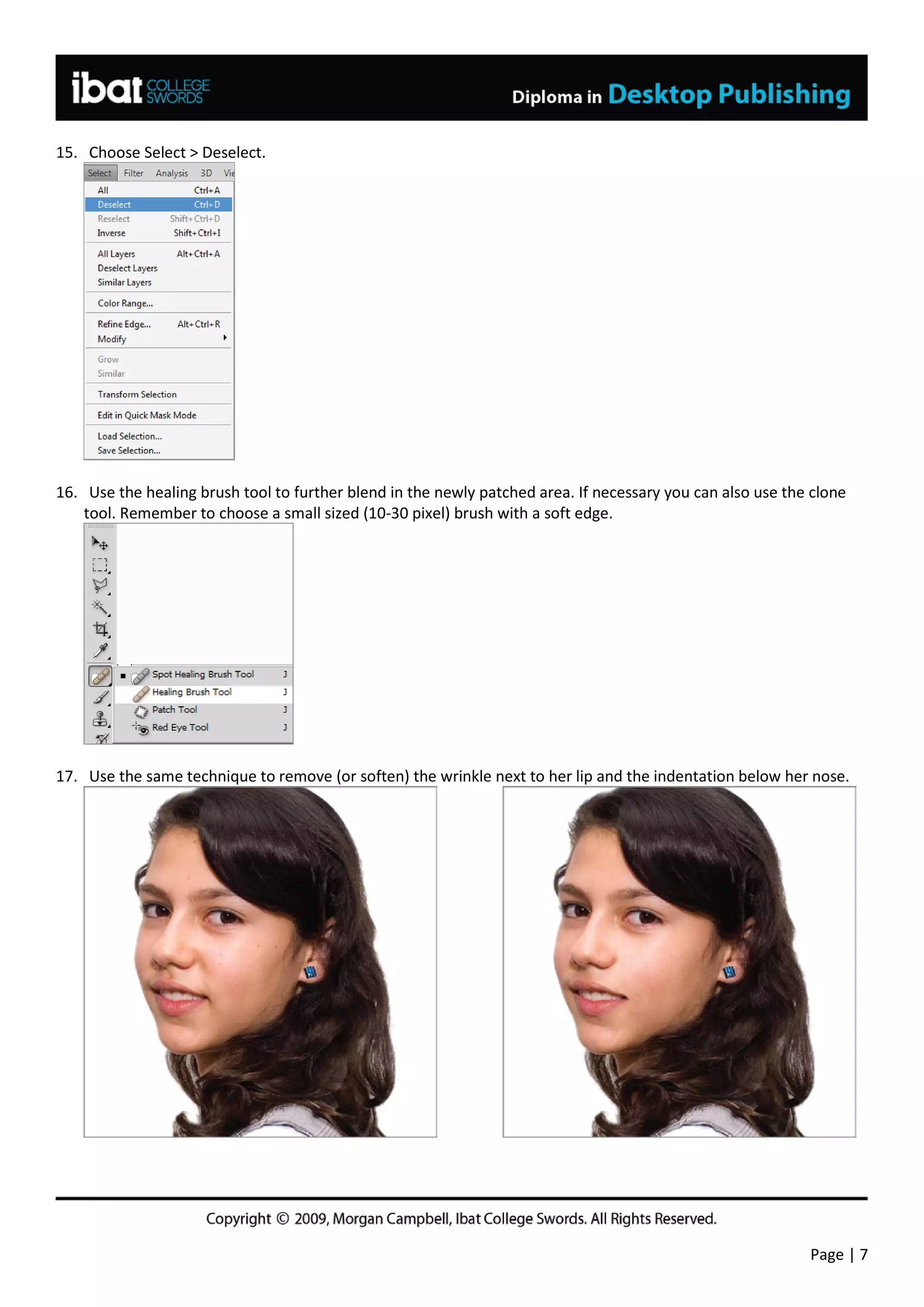 15. Choose Select > Deselect.




16. Use the healing brush tool to further blend in the newly patched area. If necessary you can also use the clone
    tool. Remember to choose a small sized (10-30 pixel) brush with a soft edge.




17. Use the same technique to remove (or soften) the wrinkle next to her lip and the indentation below her nose.




                                                                                                            Page | 7
 